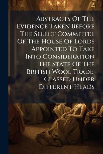 Abstracts Of The Evidence Taken Before The Select Committee Of The House Of Lords Appointed To Take Into Consideration The State Of The British Wool Trade, Classed Under Different Heads