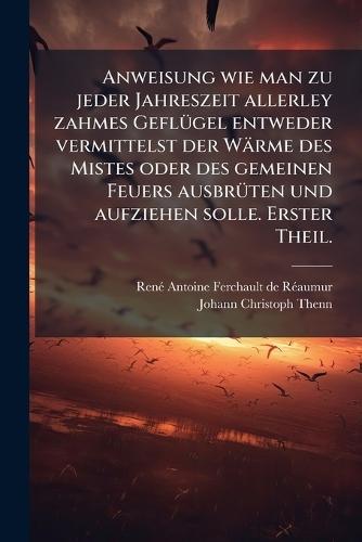 Anweisung wie man zu jeder Jahreszeit allerley zahmes GeflÃ1/4gel entweder vermittelst der Wärme des Mistes oder des gemeinen Feuers ausbrÃ1/4ten und aufziehen solle. Erster Theil.