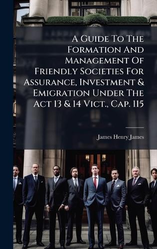 A Guide To The Formation And Management Of Friendly Societies For Assurance, Investment & Emigration Under The Act 13 & 14 Vict., Cap. 115