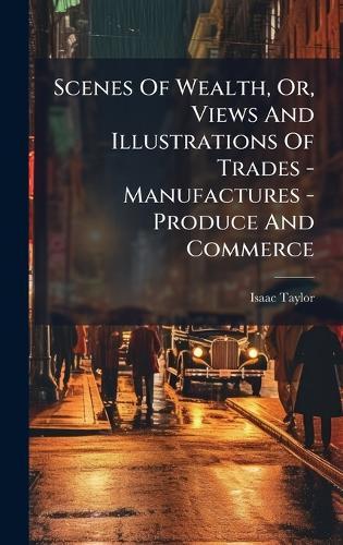 Scenes Of Wealth, Or, Views And Illustrations Of Trades - Manufactures - Produce And Commerce