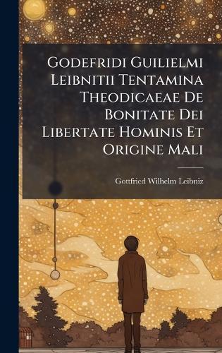 Godefridi Guilielmi Leibnitii Tentamina Theodicaeae De Bonitate Dei Libertate Hominis Et Origine Mali