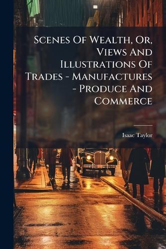 Scenes Of Wealth, Or, Views And Illustrations Of Trades - Manufactures - Produce And Commerce
