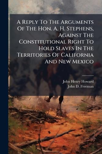 A Reply To The Arguments Of The Hon. A. H. Stephens, Against The Constitutional Right To Hold Slaves In The Territories Of California And New Mexico