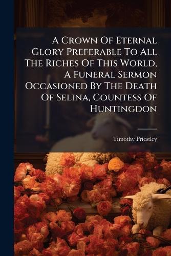 A Crown Of Eternal Glory Preferable To All The Riches Of This World, A Funeral Sermon Occasioned By The Death Of Selina, Countess Of Huntingdon