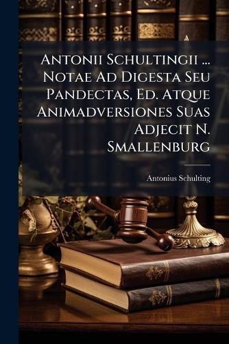 Antonii Schultingii ... Notae Ad Digesta Seu Pandectas, Ed. Atque Animadversiones Suas Adjecit N. Smallenburg