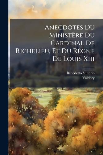 Anecdotes Du Ministère Du Cardinal De Richelieu, Et Du Règne De Louis Xiii