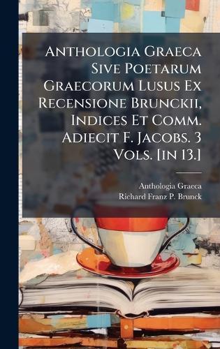 Anthologia Graeca Sive Poetarum Graecorum Lusus Ex Recensione Brunckii, Indices Et Comm. Adiecit F. Jacobs. 3 Vols. [in 13.]