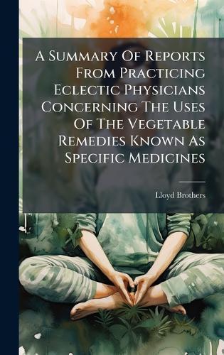 A Summary Of Reports From Practicing Eclectic Physicians Concerning The Uses Of The Vegetable Remedies Known As Specific Medicines
