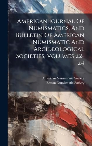 American Journal Of Numismatics, And Bulletin Of American Numismatic And ArchÃ]ological Societies, Volumes 22-24