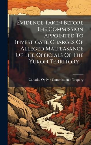 Evidence Taken Before The Commission Appointed To Investigate Charges Of Alleged Malfeasance Of The Officials Of The Yukon Territory ...