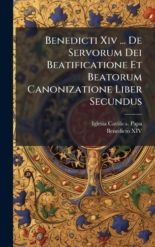 Benedicti Xiv ... De Servorum Dei Beatificatione Et Beatorum Canonizatione Liber Secundus