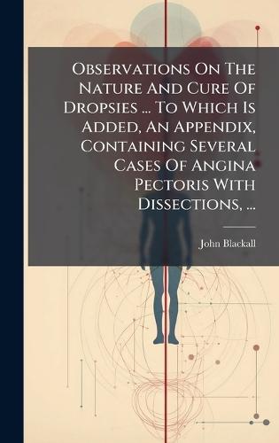Observations On The Nature And Cure Of Dropsies ... To Which Is Added, An Appendix, Containing Several Cases Of Angina Pectoris With Dissections, ...
