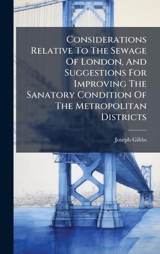Considerations Relative To The Sewage Of London, And Suggestions For Improving The Sanatory Condition Of The Metropolitan Districts