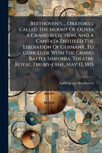 Beethoven's ... Oratorio, Called The Mount Of Olives A Grand Selection, And A Cantata Entitled The Liberation Of Germany, To Conclude With The Grand Battle Sinfonia. Theatre Royal, Drury-lane, May 13, 1815