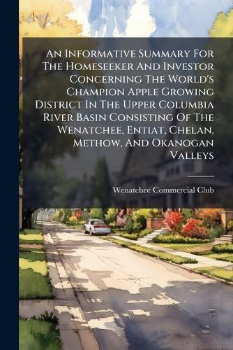 An Informative Summary For The Homeseeker And Investor Concerning The World's Champion Apple Growing District In The Upper Columbia River Basin Consisting Of The Wenatchee, Entiat, Chelan, Methow, And Okanogan Valleys