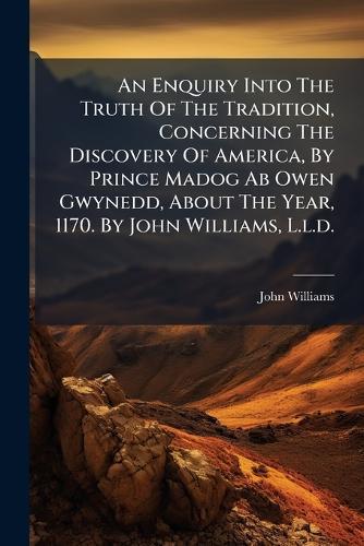 An Enquiry Into The Truth Of The Tradition, Concerning The Discovery Of America, By Prince Madog Ab Owen Gwynedd, About The Year, 1170. By John Williams, L.l.d.