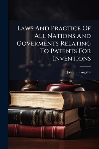 Laws And Practice Of All Nations And Goverments Relating To Patents For Inventions