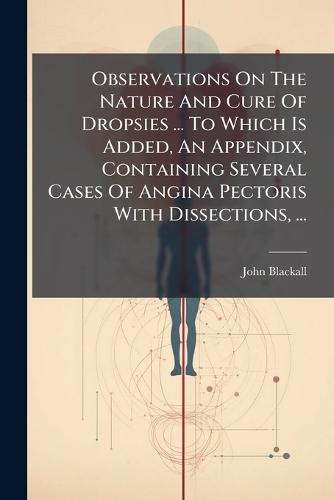 Observations On The Nature And Cure Of Dropsies ... To Which Is Added, An Appendix, Containing Several Cases Of Angina Pectoris With Dissections, ...