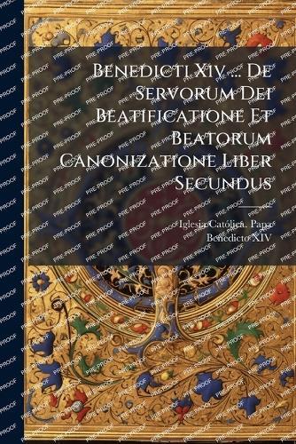 Benedicti Xiv ... De Servorum Dei Beatificatione Et Beatorum Canonizatione Liber Secundus