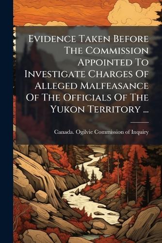 Evidence Taken Before The Commission Appointed To Investigate Charges Of Alleged Malfeasance Of The Officials Of The Yukon Territory ...