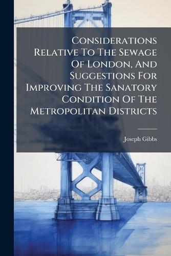 Considerations Relative To The Sewage Of London, And Suggestions For Improving The Sanatory Condition Of The Metropolitan Districts