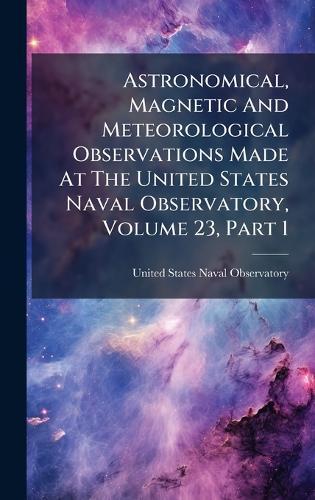 Astronomical, Magnetic And Meteorological Observations Made At The United States Naval Observatory, Volume 23, Part 1