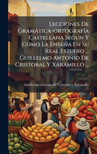 Lecciones De Gramàtica-ortografÃ-a Castellana Segun Y Como La Enseña En Su Real Estudio ... Guillelmo Antonio De Cristobal Y Xaramillo ...