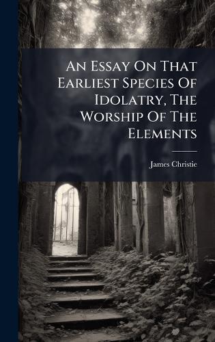 An Essay On That Earliest Species Of Idolatry, The Worship Of The Elements