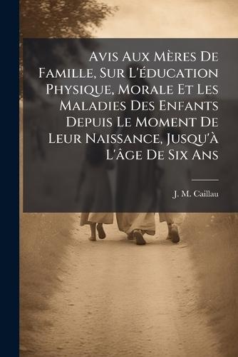 Avis Aux Mères De Famille, Sur L'Ã(c)ducation Physique, Morale Et Les Maladies Des Enfants Depuis Le Moment De Leur Naissance, Jusqu'Ã L'âge De Six Ans