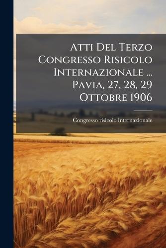 Atti Del Terzo Congresso Risicolo Internazionale ... Pavia, 27, 28, 29 Ottobre 1906