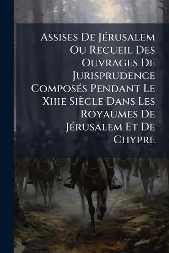 Assises De JÃ(c)rusalem Ou Recueil Des Ouvrages De Jurisprudence ComposÃ(c)s Pendant Le Xiiie Siècle Dans Les Royaumes De JÃ(c)rusalem Et De Chypre