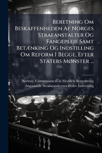 Beretning Om Beskaffenheden Af Norges Strafanstalter Og Fangepleie Samt BetÃ]nking Og Indstilling Om Reform I Begge, Efter Staters MÃ, nster ...