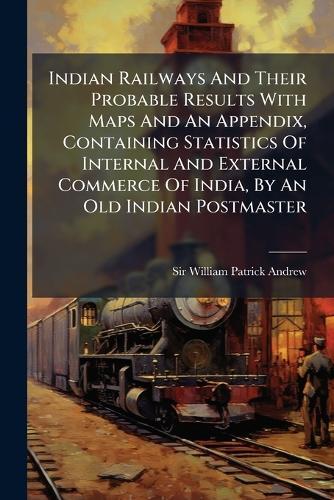 Indian Railways And Their Probable Results With Maps And An Appendix, Containing Statistics Of Internal And External Commerce Of India, By An Old Indian Postmaster