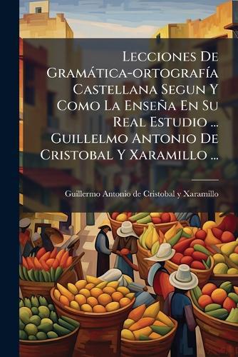 Lecciones De Gramàtica-ortografÃ-a Castellana Segun Y Como La Enseña En Su Real Estudio ... Guillelmo Antonio De Cristobal Y Xaramillo ...