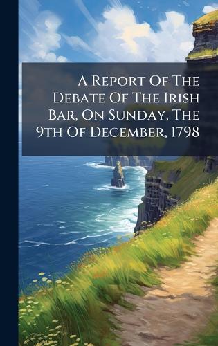 A Report Of The Debate Of The Irish Bar, On Sunday, The 9th Of December, 1798
