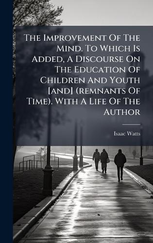 The Improvement Of The Mind. To Which Is Added, A Discourse On The Education Of Children And Youth [and] (remnants Of Time). With A Life Of The Author