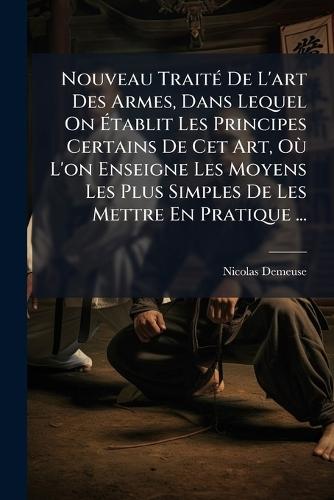 Nouveau TraitÃ(c) De L'art Des Armes, Dans Lequel On Ãtablit Les Principes Certains De Cet Art, OÃ¹ L'on Enseigne Les Moyens Les Plus Simples De Les Mettre En Pratique ...