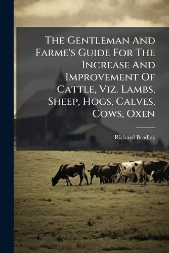 The Gentleman And Farme's Guide For The Increase And Improvement Of Cattle, Viz. Lambs, Sheep, Hogs, Calves, Cows, Oxen