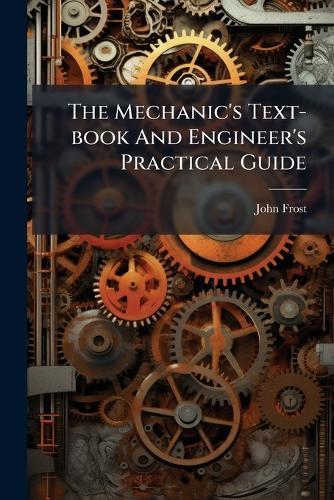 The Mechanic's Text-book And Engineer's Practical Guide