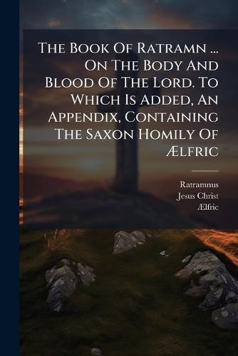 The Book Of Ratramn ... On The Body And Blood Of The Lord. To Which Is Added, An Appendix, Containing The Saxon Homily Of Ãlfric