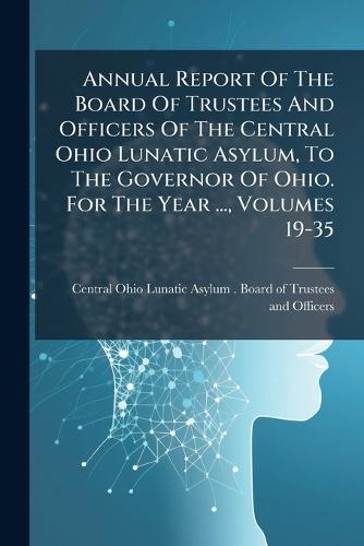 Annual Report Of The Board Of Trustees And Officers Of The Central Ohio Lunatic Asylum, To The Governor Of Ohio. For The Year ..., Volumes 19-35