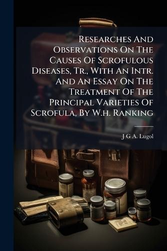 Researches And Observations On The Causes Of Scrofulous Diseases, Tr., With An Intr. And An Essay On The Treatment Of The Principal Varieties Of Scrofula, By W.h. Ranking
