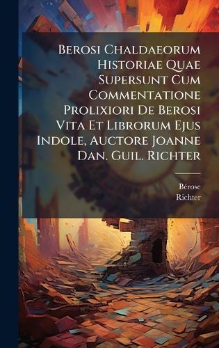 Berosi Chaldaeorum Historiae Quae Supersunt Cum Commentatione Prolixiori De Berosi Vita Et Librorum Ejus Indole, Auctore Joanne Dan. Guil. Richter