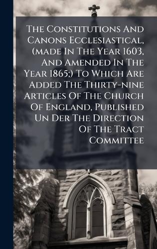 The Constitutions And Canons Ecclesiastical, (made In The Year 1603, And Amended In The Year 1865;) To Which Are Added The Thirty-nine Articles Of The Church Of England, Published Un Der The Direction Of The Tract Committee