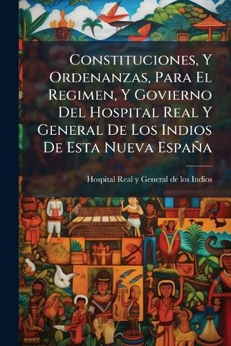 Constituciones, Y Ordenanzas, Para El Regimen, Y Govierno Del Hospital Real Y General De Los Indios De Esta Nueva España