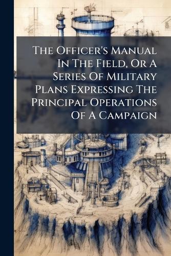 The Officer's Manual In The Field, Or A Series Of Military Plans Expressing The Principal Operations Of A Campaign
