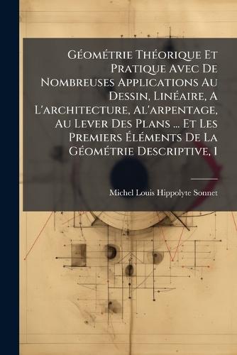 GÃ(c)omÃ(c)trie ThÃ(c)orique Et Pratique Avec De Nombreuses Applications Au Dessin, LinÃ(c)aire, A L'architecture, Al'arpentage, Au Lever Des Plans ... Et Les Premiers Ã&#137;lÃ(c)ments De La GÃ(c)omÃ(c)trie Descriptive, 1