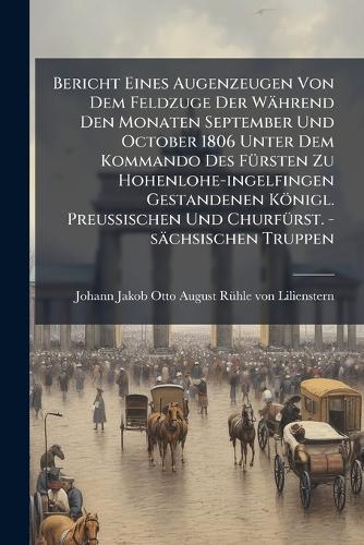 Bericht Eines Augenzeugen Von Dem Feldzuge Der Während Den Monaten September Und October 1806 Unter Dem Kommando Des FÃ1/4rsten Zu Hohenlohe-ingelfingen Gestandenen Königl. PreuÃischen Und ChurfÃ1/4rst. -sächsischen Truppen