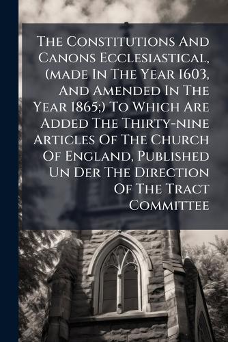 The Constitutions And Canons Ecclesiastical, (made In The Year 1603, And Amended In The Year 1865;) To Which Are Added The Thirty-nine Articles Of The Church Of England, Published Un Der The Direction Of The Tract Committee