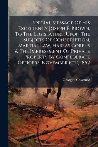 Special Message Of His Excellency Joseph E. Brown, To The Legislature, Upon The Subjects Of Conscription, Martial Law, Habeas Corpus & The Impressment Of Private Property By Confederate Officers, November 6th, 1862
